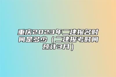 重庆2023年二建报名时间是多少（二建报考时间预计3月）