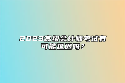 2023高级会计师考试有可能延迟吗？