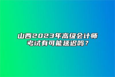 山西2023年高级会计师考试有可能延迟吗？