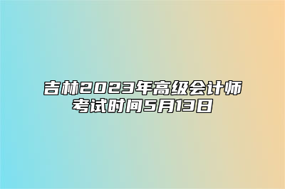 吉林2023年高级会计师考试时间5月13日