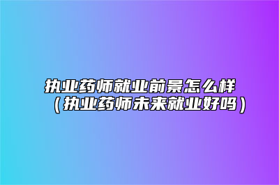 执业药师就业前景怎么样（执业药师未来就业好吗）