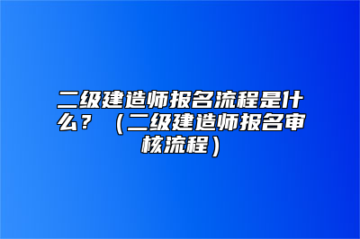 二级建造师报名流程是什么？（二级建造师报名审核流程）