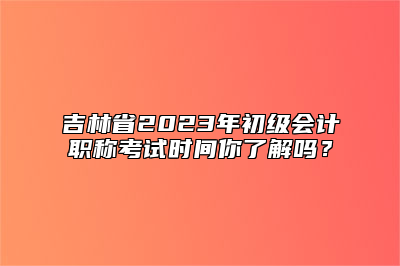 吉林省2023年初级会计职称考试时间你了解吗？