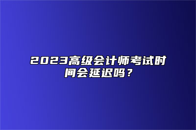 2023高级会计师考试时间会延迟吗？