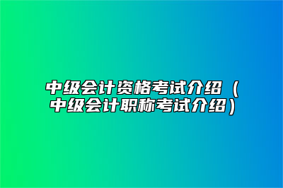 中级会计资格考试介绍（中级会计职称考试介绍）