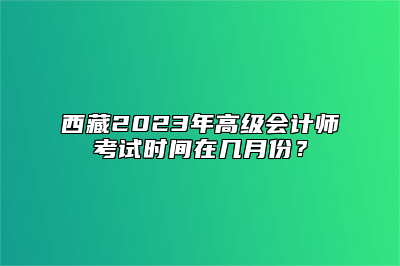 西藏2023年高级会计师考试时间在几月份？