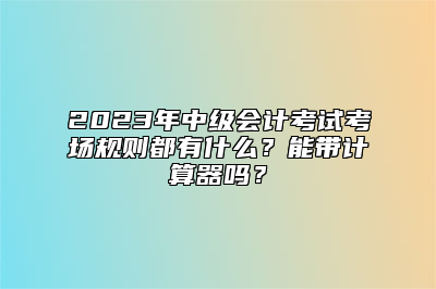 2023年中级会计考试考场规则都有什么？能带计算器吗？