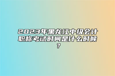 2023年黑龙江中级会计职称考试时间是什么时候？