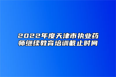 2022年度天津市执业药师继续教育培训截止时间