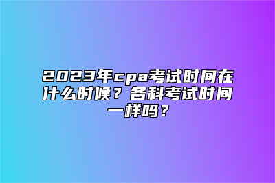 2023年cpa考试时间在什么时候？各科考试时间一样吗？