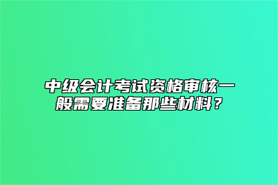 中级会计考试资格审核一般需要准备那些材料？