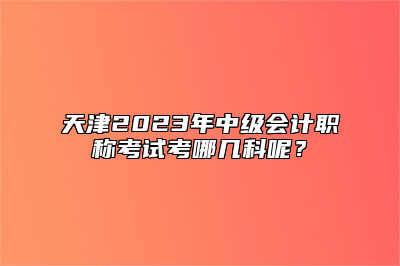 天津2023年中级会计职称考试考哪几科呢？