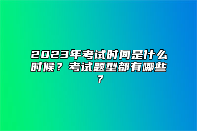 2023年考试时间是什么时候？考试题型都有哪些？