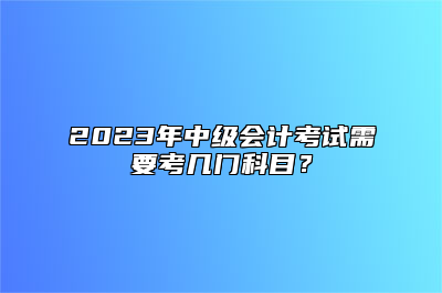 2023年中级会计考试需要考几门科目？