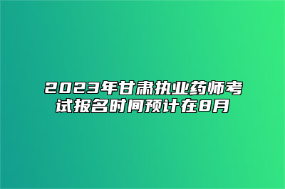 2023年甘肃执业药师考试报名时间预计在8月