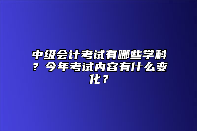 中级会计考试有哪些学科？今年考试内容有什么变化？