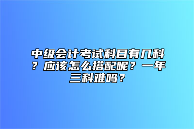 中级会计考试科目有几科？应该怎么搭配呢？一年三科难吗？