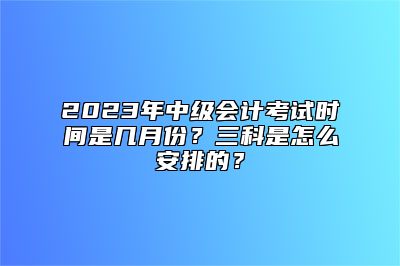 2023年中级会计考试时间是几月份？三科是怎么安排的？