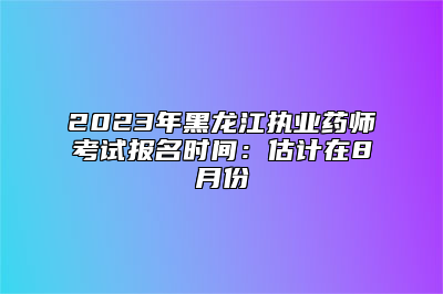 2023年黑龙江执业药师考试报名时间：估计在8月份