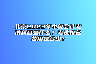 北京2023年中级会计考试科目是什么？考试报名费用是多少？