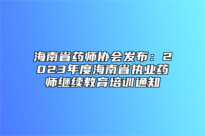 海南省药师协会发布：2023年度海南省执业药师继续教育培训通知