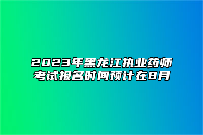 2023年黑龙江执业药师考试报名时间预计在8月