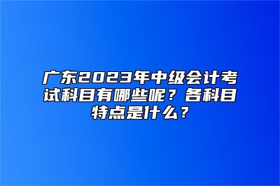 广东2023年中级会计考试科目有哪些呢？各科目特点是什么？