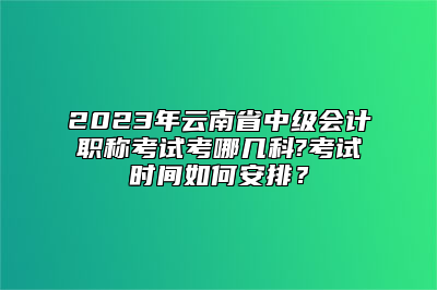 2023年云南省中级会计职称考试考哪几科?考试时间如何安排？