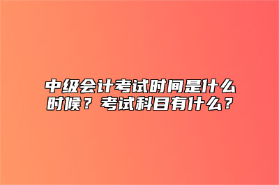 中级会计考试时间是什么时候？考试科目有什么？