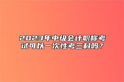 2023年中级会计职称考试可以一次性考三科吗？