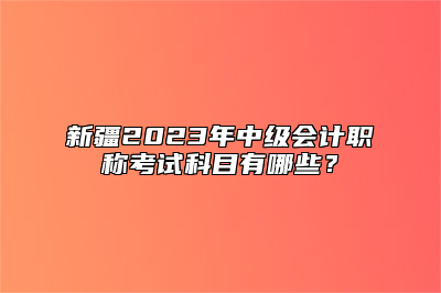 新疆2023年中级会计职称考试科目有哪些？