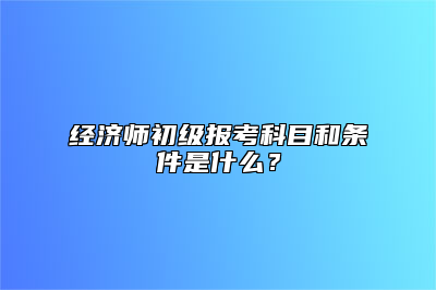 经济师初级报考科目和条件是什么？