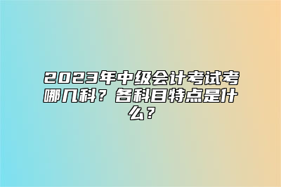 2023年中级会计考试考哪几科？各科目特点是什么？