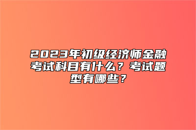 2023年初级经济师金融考试科目有什么？考试题型有哪些？