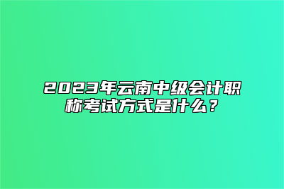 2023年云南中级会计职称考试方式是什么？