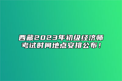 西藏2023年初级经济师考试时间地点安排公布！