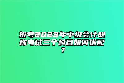 报考2023年中级会计职称考试三个科目如何搭配？