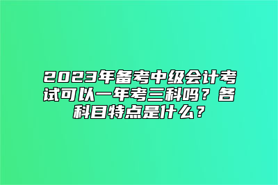 2023年备考中级会计考试可以一年考三科吗？各科目特点是什么？