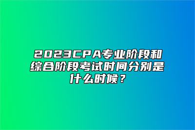 2023CPA专业阶段和综合阶段考试时间分别是什么时候？