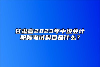 甘肃省2023年中级会计职称考试科目是什么？