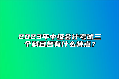 2023年中级会计考试三个科目各有什么特点？