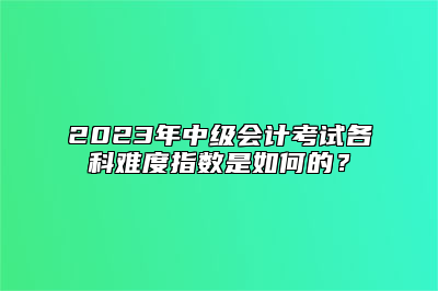 2023年中级会计考试各科难度指数是如何的？