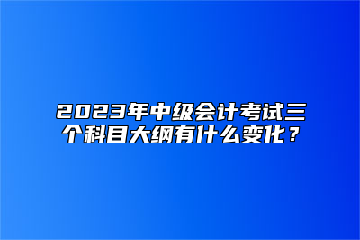 2023年中级会计考试三个科目大纲有什么变化？