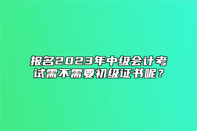 报名2023年中级会计考试需不需要初级证书呢？