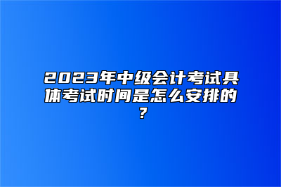 2023年中级会计考试具体考试时间是怎么安排的？