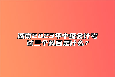 湖南2023年中级会计考试三个科目是什么？