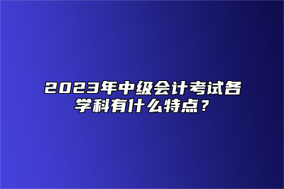 2023年中级会计考试各学科有什么特点？