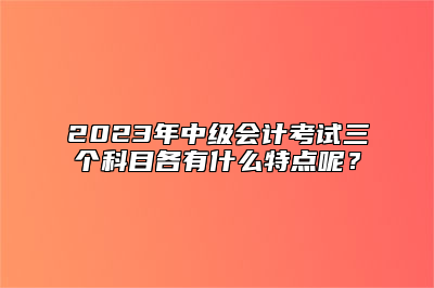 2023年中级会计考试三个科目各有什么特点呢？