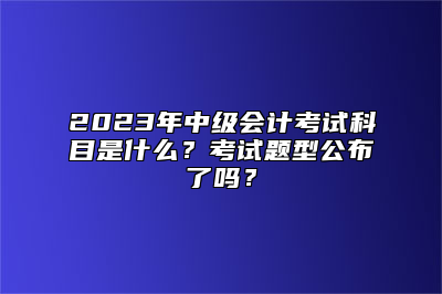 2023年中级会计考试科目是什么？考试题型公布了吗？