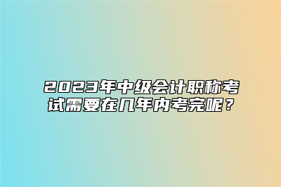 2023年中级会计职称考试需要在几年内考完呢？